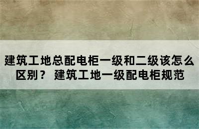 建筑工地总配电柜一级和二级该怎么区别？ 建筑工地一级配电柜规范